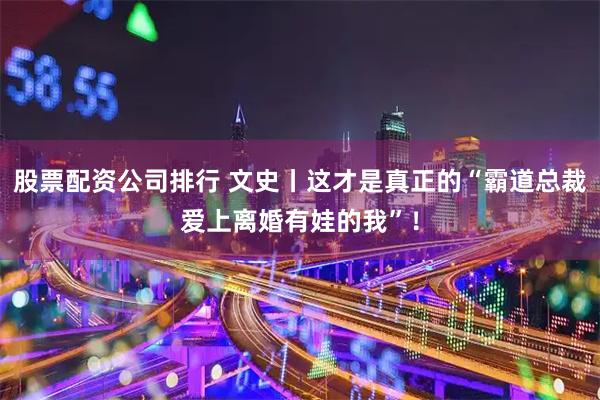 股票配资公司排行 文史丨这才是真正的“霸道总裁爱上离婚有娃的我”！