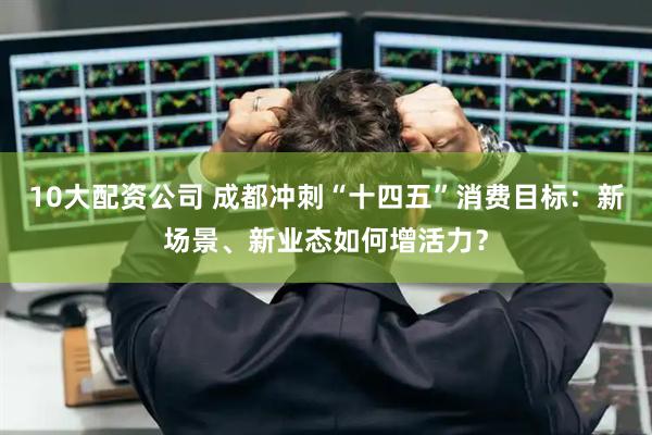 10大配资公司 成都冲刺“十四五”消费目标：新场景、新业态如何增活力？