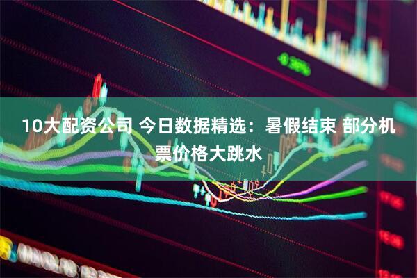 10大配资公司 今日数据精选：暑假结束 部分机票价格大跳水