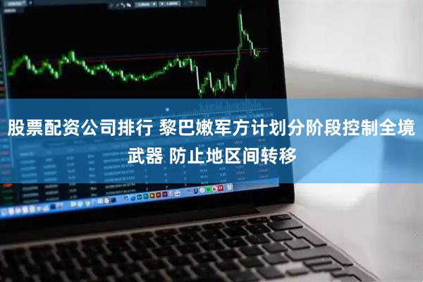 股票配资公司排行 黎巴嫩军方计划分阶段控制全境武器 防止地区间转移