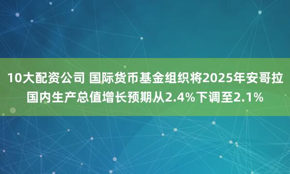 10大配资公司 国际货币基金组织将2025年安哥拉国内生产总值增长预期从2.4%下调至2.1%