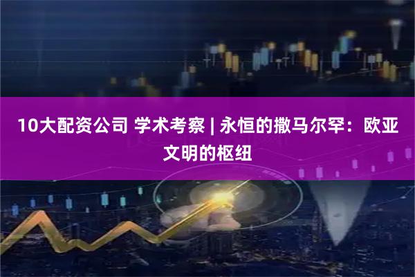 10大配资公司 学术考察 | 永恒的撒马尔罕：欧亚文明的枢纽