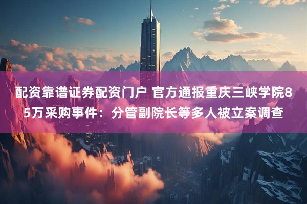 配资靠谱证券配资门户 官方通报重庆三峡学院85万采购事件：分管副院长等多人被立案调查