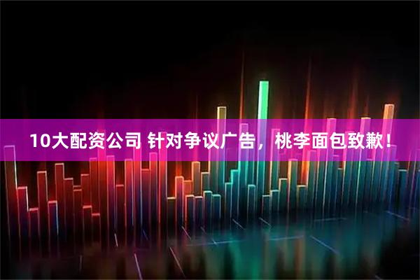 10大配资公司 针对争议广告，桃李面包致歉！