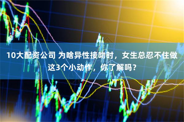 10大配资公司 为啥异性接吻时，女生总忍不住做这3个小动作，你了解吗？
