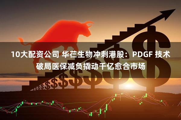 10大配资公司 华芢生物冲刺港股：PDGF 技术破局医保减负撬动千亿愈合市场