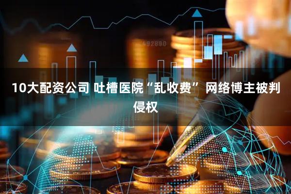 10大配资公司 吐槽医院“乱收费” 网络博主被判侵权
