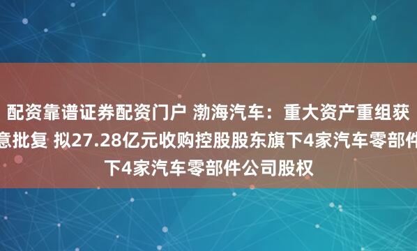 配资靠谱证券配资门户 渤海汽车：重大资产重组获实控人同意批复 拟27.28亿元收购控股股东旗下4家汽车零部件公司股权