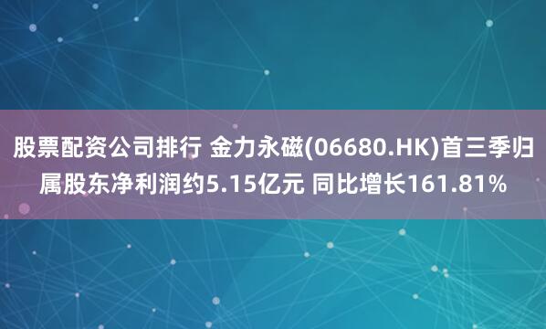 股票配资公司排行 金力永磁(06680.HK)首三季归属股东净利润约5.15亿元 同比增长161.81%