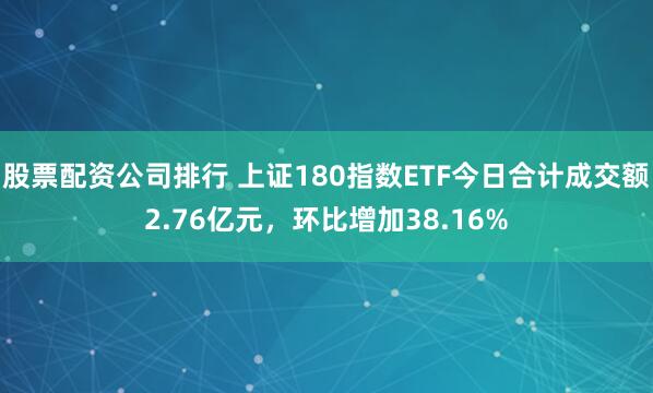 股票配资公司排行 上证180指数ETF今日合计成交额2.76亿元，环比增加38.16%
