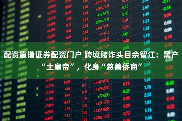 配资靠谱证券配资门户 跨境赌诈头目佘智江：黑产“土皇帝”，化身“慈善侨商”