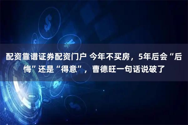 配资靠谱证券配资门户 今年不买房，5年后会“后悔”还是“得意”，曹德旺一句话说破了