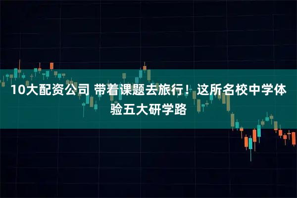 10大配资公司 带着课题去旅行!这所名校中学体验五大研学路