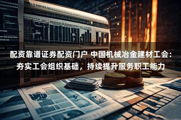 配资靠谱证券配资门户 中国机械冶金建材工会：夯实工会组织基础，持续提升服务职工能力