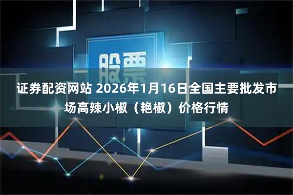 证券配资网站 2026年1月16日全国主要批发市场高辣小椒（艳椒）价格行情