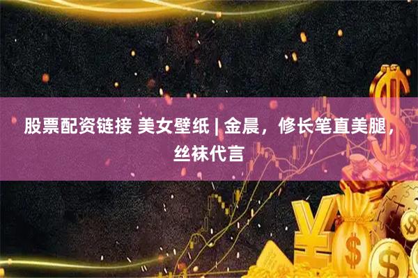 股票配资链接 美女壁纸 | 金晨，修长笔直美腿，丝袜代言