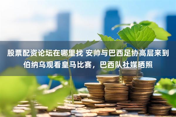 股票配资论坛在哪里找 安帅与巴西足协高层来到伯纳乌观看皇马比赛，巴西队社媒晒照