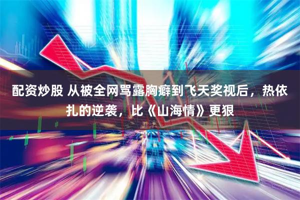 配资炒股 从被全网骂露胸癖到飞天奖视后，热依扎的逆袭，比《山海情》更狠