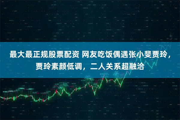 最大最正规股票配资 网友吃饭偶遇张小斐贾玲,贾玲素颜低调,二人关系超融洽
