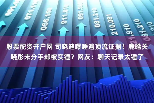 股票配资开户网 司晓迪曝睡遍顶流证据！鹿晗关晓彤未分手却被实锤？网友：聊天记录太锤了