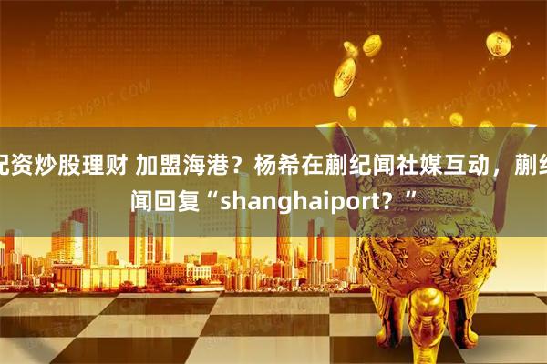 配资炒股理财 加盟海港？杨希在蒯纪闻社媒互动，蒯纪闻回复“shanghaiport？”