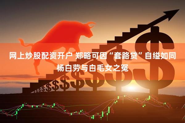 网上炒股配资开户 郑略可因“套路贷”自缢如同杨白劳与白毛女之冤