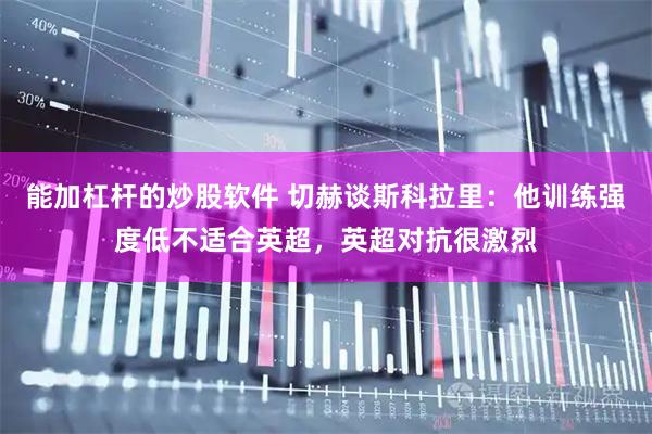能加杠杆的炒股软件 切赫谈斯科拉里：他训练强度低不适合英超，英超对抗很激烈