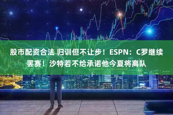 股市配资合法 归训但不让步！ESPN：C罗继续罢赛！沙特若不给承诺他今夏将离队