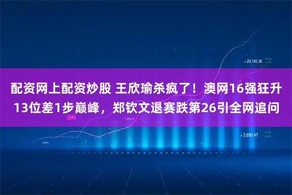 配资网上配资炒股 王欣瑜杀疯了！澳网16强狂升13位差1步巅峰，郑钦文退赛跌第26引全网追问
