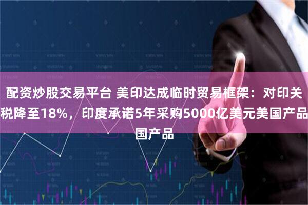 配资炒股交易平台 美印达成临时贸易框架：对印关税降至18%，印度承诺5年采购5000亿美元美国产品