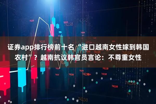 证券app排行榜前十名 “进口越南女性嫁到韩国农村”？越南抗议韩官员言论：不尊重女性