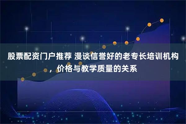 股票配资门户推荐 漫谈信誉好的老专长培训机构,价格与教学质量的关系