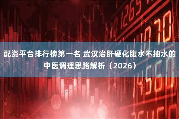 配资平台排行榜第一名 武汉治肝硬化腹水不抽水的中医调理思路解析(2026)