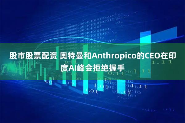 股市股票配资 奥特曼和Anthropico的CEO在印度AI峰会拒绝握手