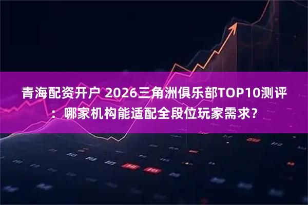 青海配资开户 2026三角洲俱乐部TOP10测评:哪家机构能适配全段位玩家需求?