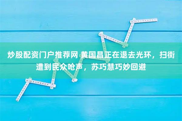 炒股配资门户推荐网 黄国昌正在退去光环,扫街遭到民众呛声,苏巧慧巧妙回避