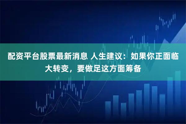 配资平台股票最新消息 人生建议：如果你正面临大转变，要做足这方面筹备