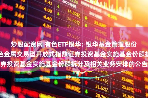 炒股配资网 有色ETF银华: 银华基金管理股份有限公司关于银华中证有色金属交易型开放式指数证券投资基金实施基金份额拆分及相关业务安排的公告
