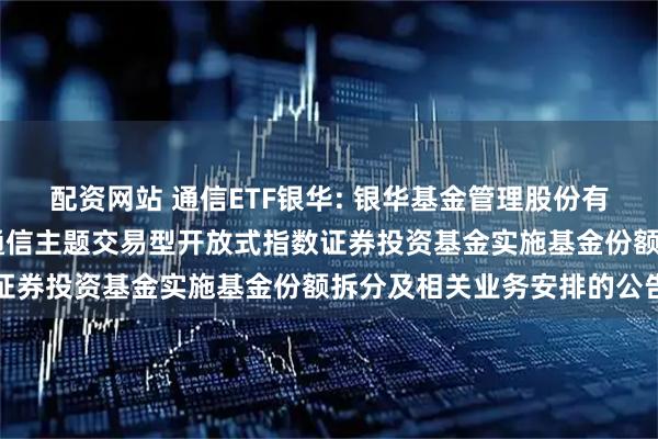 配资网站 通信ETF银华: 银华基金管理股份有限公司关于银华中证5G通信主题交易型开放式指数证券投资基金实施基金份额拆分及相关业务安排的公告