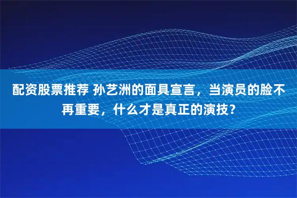 配资股票推荐 孙艺洲的面具宣言，当演员的脸不再重要，什么才是真正的演技？