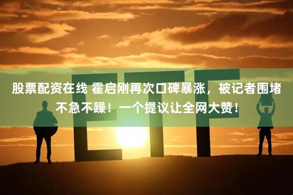 股票配资在线 霍启刚再次口碑暴涨，被记者围堵不急不躁！一个提议让全网大赞！