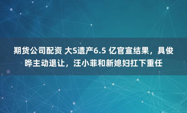 期货公司配资 大S遗产6.5 亿官宣结果,具俊晔主动退让,汪小菲和新媳妇扛下重任