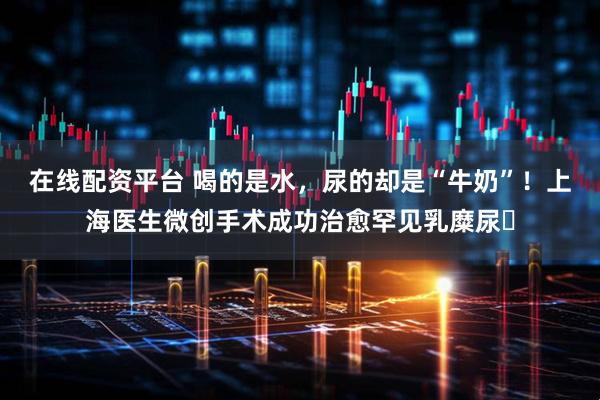 在线配资平台 喝的是水,尿的却是“牛奶”!上海医生微创手术成功治愈罕见乳糜尿