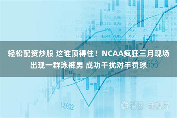 轻松配资炒股 这谁顶得住！NCAA疯狂三月现场出现一群泳裤男 成功干扰对手罚球
