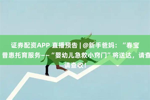 证券配资APP 直播预告 | @新手爸妈：“春宝贝”普惠托育服务——“婴幼儿急救小窍门”将送达，请查收！