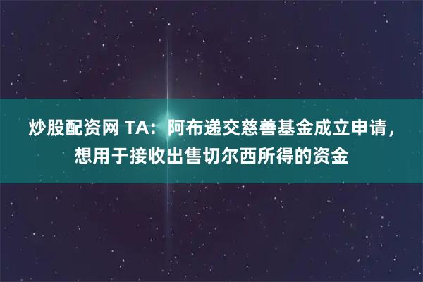 炒股配资网 TA:阿布递交慈善基金成立申请,想用于接收出售切尔西所得的资金