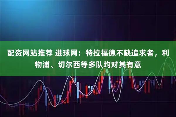 配资网站推荐 进球网：特拉福德不缺追求者，利物浦、切尔西等多队均对其有意