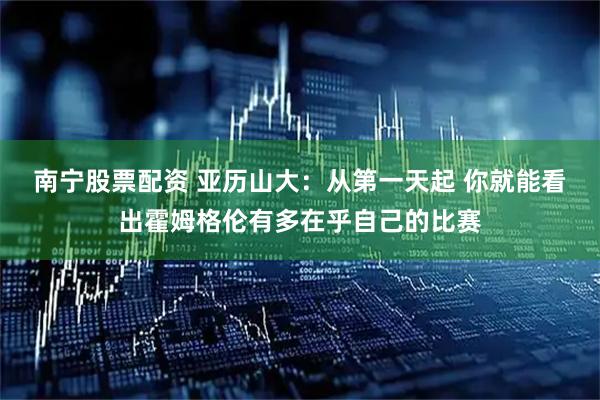 南宁股票配资 亚历山大：从第一天起 你就能看出霍姆格伦有多在乎自己的比赛