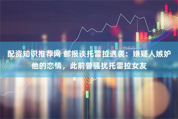配资知识推荐网 邮报谈托雷拉遇袭：嫌疑人嫉妒他的恋情，此前曾骚扰托雷拉女友