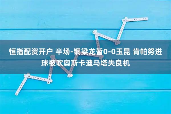 恒指配资开户 半场-铜梁龙暂0-0玉昆 肯帕努进球被吹奥斯卡迪马塔失良机